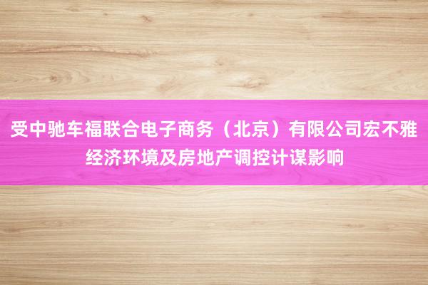 受中驰车福联合电子商务(北京)有限公司宏不雅经济环境及房地产调控计谋影响