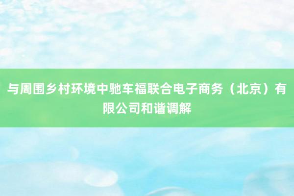 与周围乡村环境中驰车福联合电子商务（北京）有限公司和谐调解