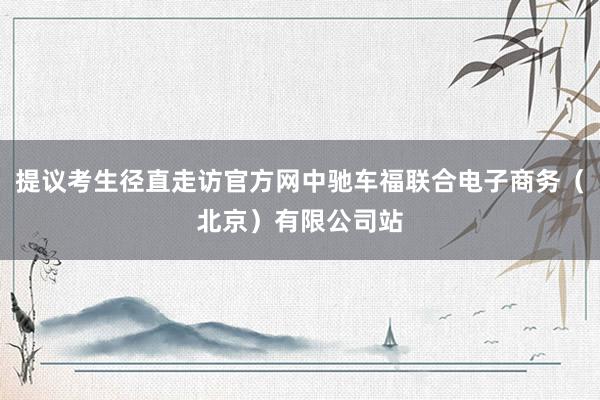 提议考生径直走访官方网中驰车福联合电子商务（北京）有限公司站