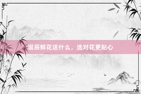 诞辰鲜花送什么，选对花更贴心