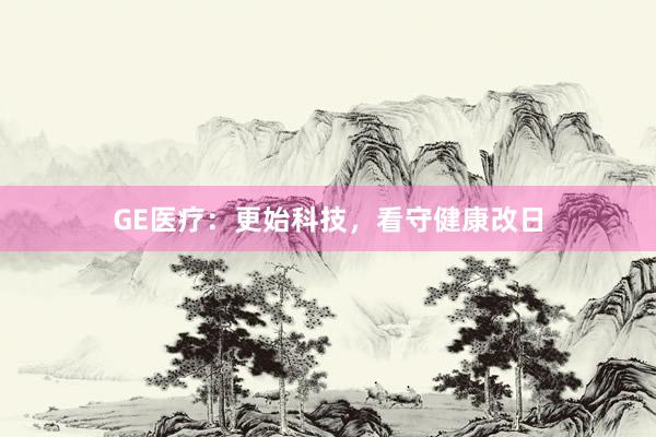 GE医疗：更始科技，看守健康改日